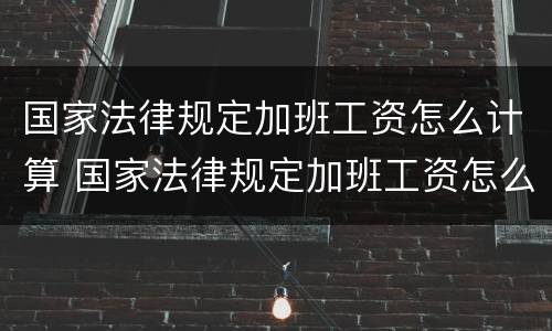 国家法律规定加班工资怎么计算 国家法律规定加班工资怎么计算出来的