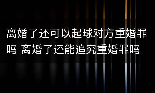 离婚了还可以起球对方重婚罪吗 离婚了还能追究重婚罪吗