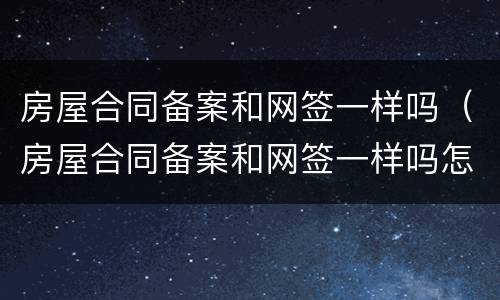 房屋合同备案和网签一样吗（房屋合同备案和网签一样吗怎么查）