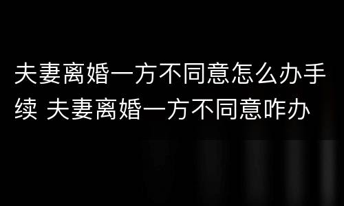 夫妻离婚一方不同意怎么办手续 夫妻离婚一方不同意咋办