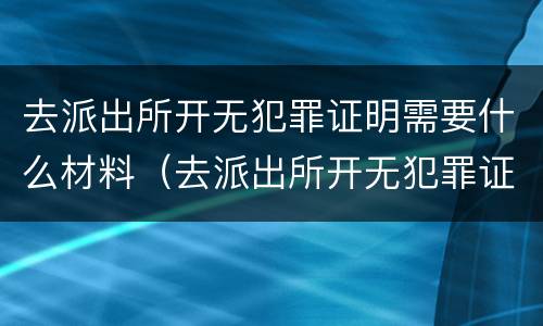 去派出所开无犯罪证明需要什么材料（去派出所开无犯罪证明需要什么材料模板）