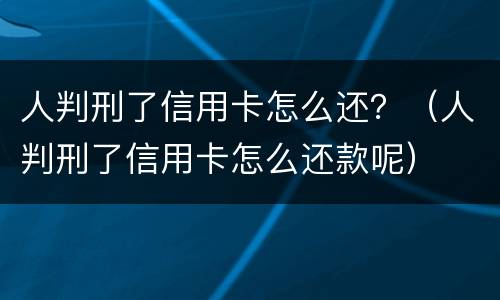 人判刑了信用卡怎么还？（人判刑了信用卡怎么还款呢）