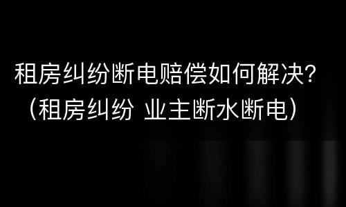 租房纠纷断电赔偿如何解决？（租房纠纷 业主断水断电）