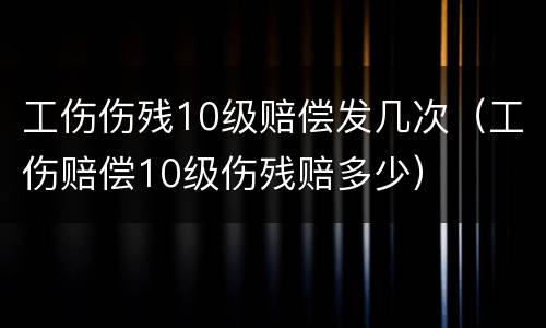 工伤伤残10级赔偿发几次（工伤赔偿10级伤残赔多少）