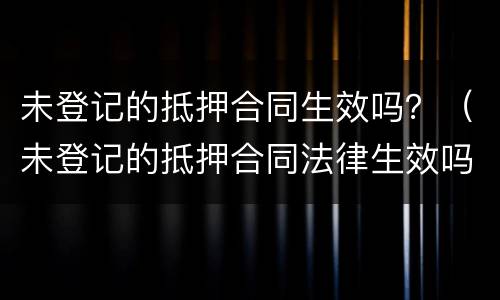 未登记的抵押合同生效吗？（未登记的抵押合同法律生效吗）