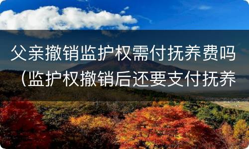 父亲撤销监护权需付抚养费吗（监护权撤销后还要支付抚养费）