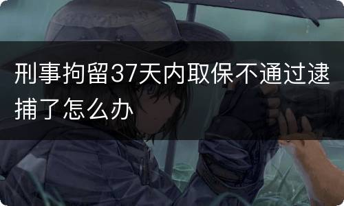 刑事拘留37天内取保不通过逮捕了怎么办