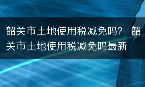 韶关市土地使用税减免吗？ 韶关市土地使用税减免吗最新