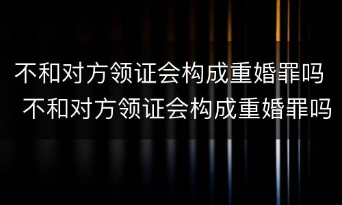 不和对方领证会构成重婚罪吗 不和对方领证会构成重婚罪吗知乎