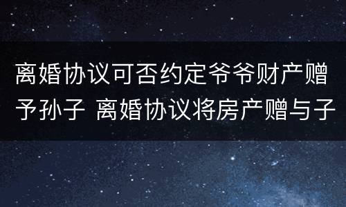 离婚协议可否约定爷爷财产赠予孙子 离婚协议将房产赠与子女所有的约定