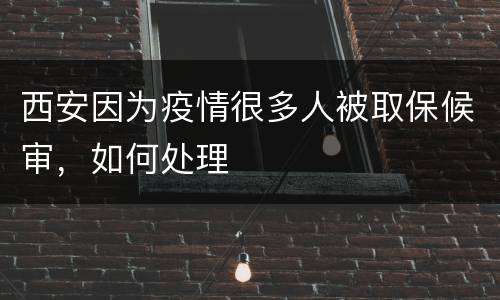 西安因为疫情很多人被取保候审，如何处理