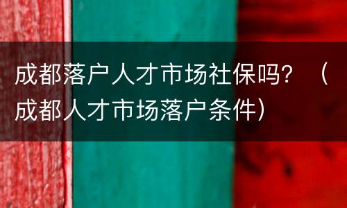 成都落户人才市场社保吗？（成都人才市场落户条件）