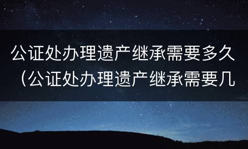 公证处办理遗产继承需要多久（公证处办理遗产继承需要几天）