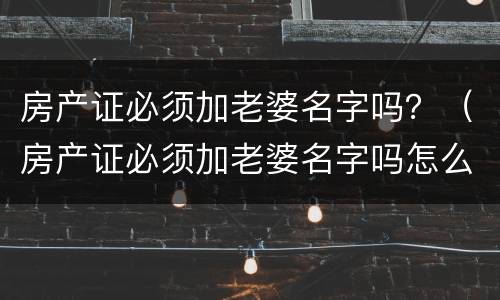 房产证必须加老婆名字吗？（房产证必须加老婆名字吗怎么办）