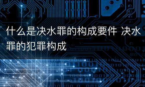 什么是决水罪的构成要件 决水罪的犯罪构成