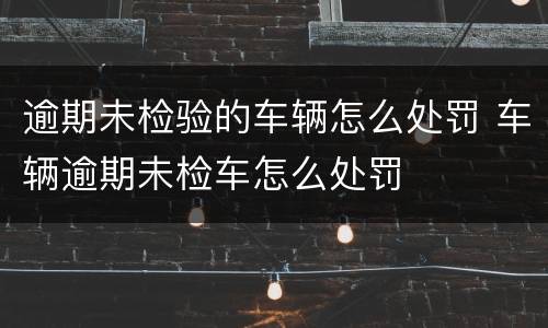 逾期未检验的车辆怎么处罚 车辆逾期未检车怎么处罚