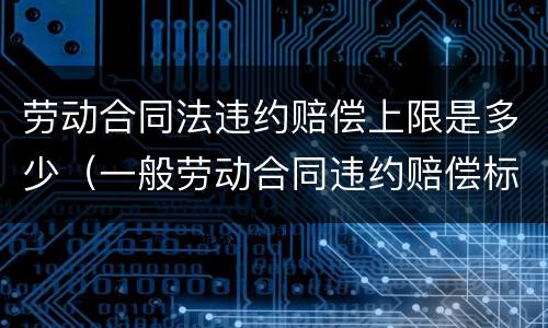 劳动合同法违约赔偿上限是多少（一般劳动合同违约赔偿标准）