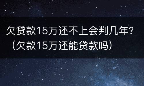 欠贷款15万还不上会判几年？（欠款15万还能贷款吗）