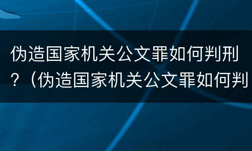 伪造国家机关公文罪如何判刑?（伪造国家机关公文罪如何判刑案例）