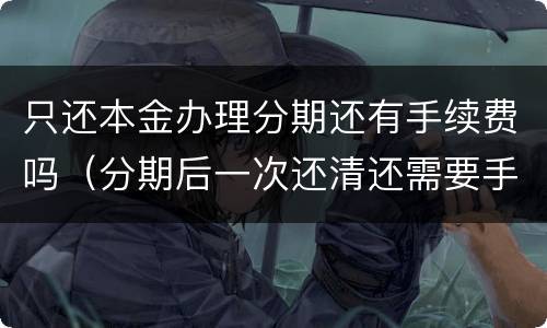 只还本金办理分期还有手续费吗（分期后一次还清还需要手续费吗）