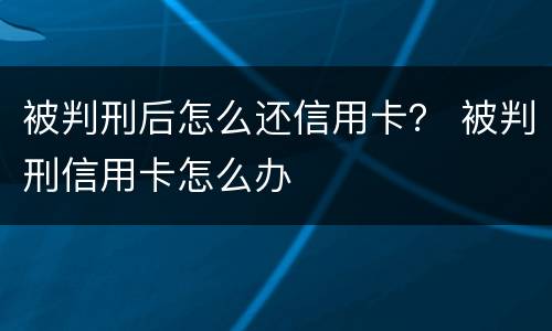 被判刑后怎么还信用卡？ 被判刑信用卡怎么办