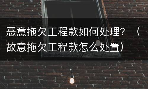 恶意拖欠工程款如何处理？（故意拖欠工程款怎么处置）