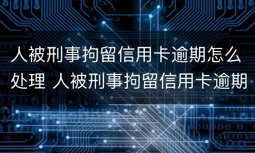 人被刑事拘留信用卡逾期怎么处理 人被刑事拘留信用卡逾期怎么处理呢
