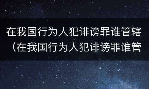 在我国行为人犯诽谤罪谁管辖（在我国行为人犯诽谤罪谁管辖）