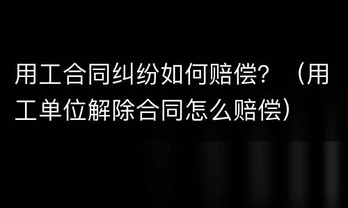 用工合同纠纷如何赔偿？（用工单位解除合同怎么赔偿）