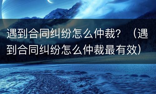 遇到合同纠纷怎么仲裁？（遇到合同纠纷怎么仲裁最有效）