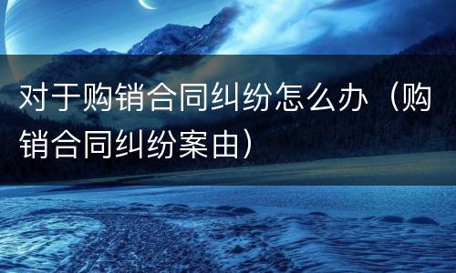 对于购销合同纠纷怎么办（购销合同纠纷案由）
