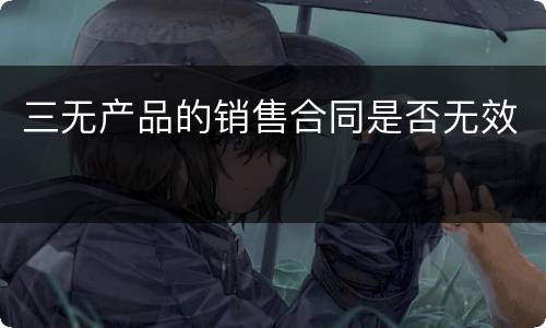 三无产品的销售合同是否无效