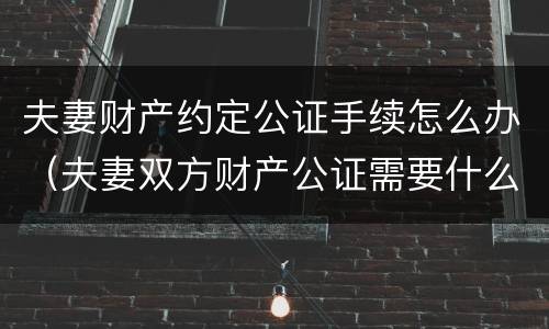 夫妻财产约定公证手续怎么办（夫妻双方财产公证需要什么手续）