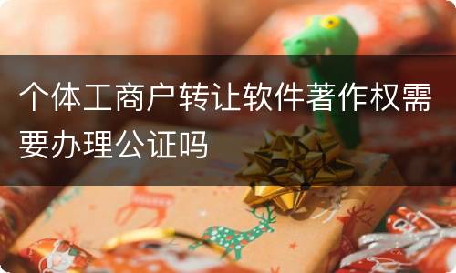 个体工商户转让软件著作权需要办理公证吗