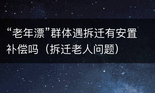 “老年漂”群体遇拆迁有安置补偿吗（拆迁老人问题）