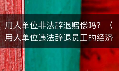 用人单位非法辞退赔偿吗？（用人单位违法辞退员工的经济补偿）