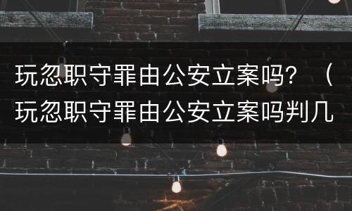 玩忽职守罪由公安立案吗？（玩忽职守罪由公安立案吗判几年）
