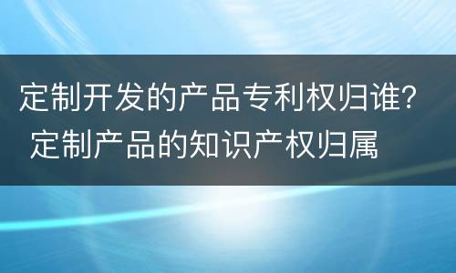 定制开发的产品专利权归谁？ 定制产品的知识产权归属