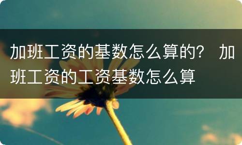 加班工资的基数怎么算的？ 加班工资的工资基数怎么算