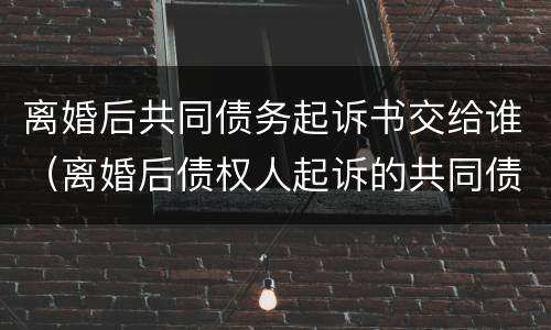 离婚后共同债务起诉书交给谁（离婚后债权人起诉的共同债务）