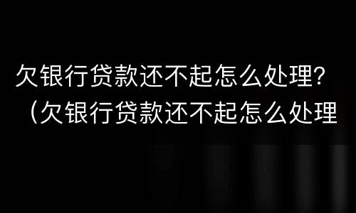 欠银行贷款还不起怎么处理？（欠银行贷款还不起怎么处理呢）