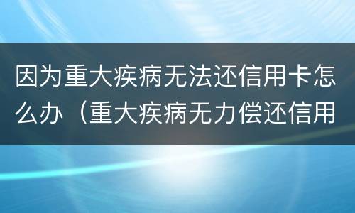因为重大疾病无法还信用卡怎么办（重大疾病无力偿还信用卡）