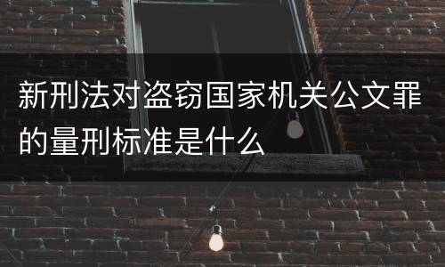 新刑法对盗窃国家机关公文罪的量刑标准是什么