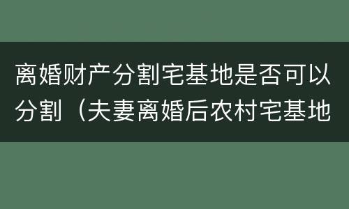 离婚财产分割宅基地是否可以分割（夫妻离婚后农村宅基地房产分割）