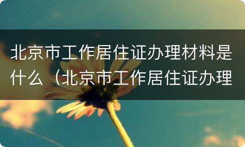 北京市工作居住证办理材料是什么（北京市工作居住证办理需要什么材料）