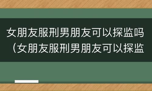 女朋友服刑男朋友可以探监吗（女朋友服刑男朋友可以探监吗知乎）