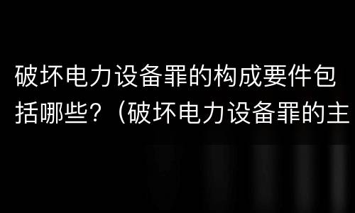 破坏电力设备罪的构成要件包括哪些?（破坏电力设备罪的主体）