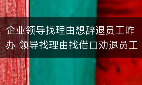 企业领导找理由想辞退员工咋办 领导找理由找借口劝退员工