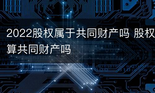 2022股权属于共同财产吗 股权算共同财产吗