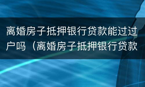 离婚房子抵押银行贷款能过过户吗（离婚房子抵押银行贷款能过过户吗要多少钱）